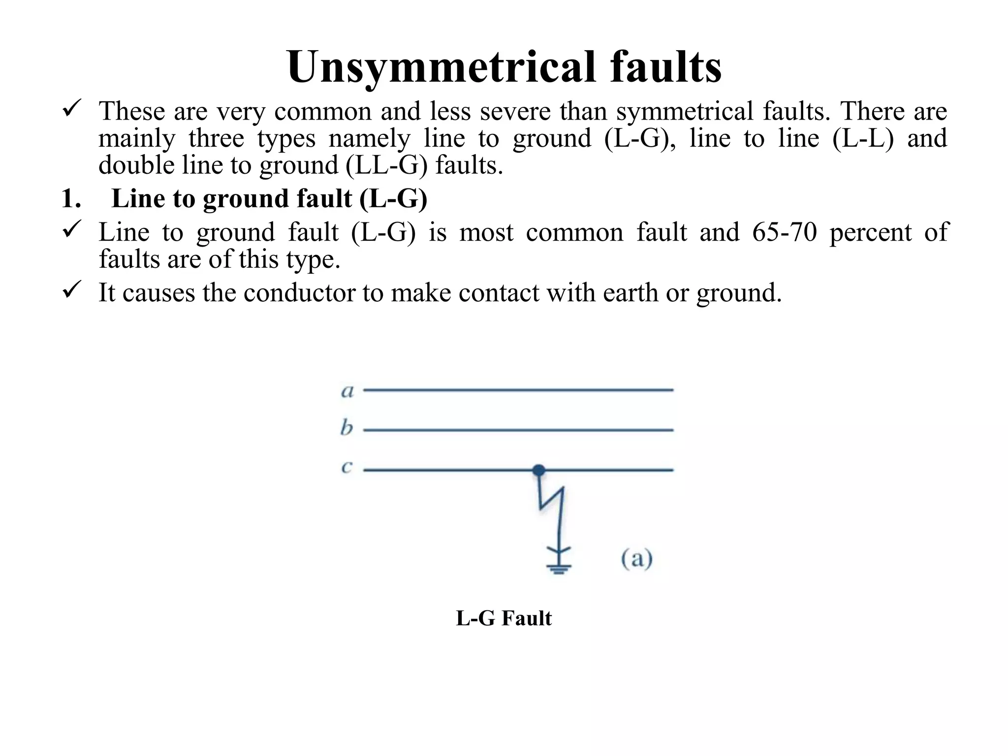 Unsymmetrical faults
 These are very common and less severe than symmetrical faults. There are
mainly three types namely line to ground (L-G), line to line (L-L) and
double line to ground (LL-G) faults.
1. Line to ground fault (L-G)
 Line to ground fault (L-G) is most common fault and 65-70 percent of
faults are of this type.
 It causes the conductor to make contact with earth or ground.
L-G Fault
 