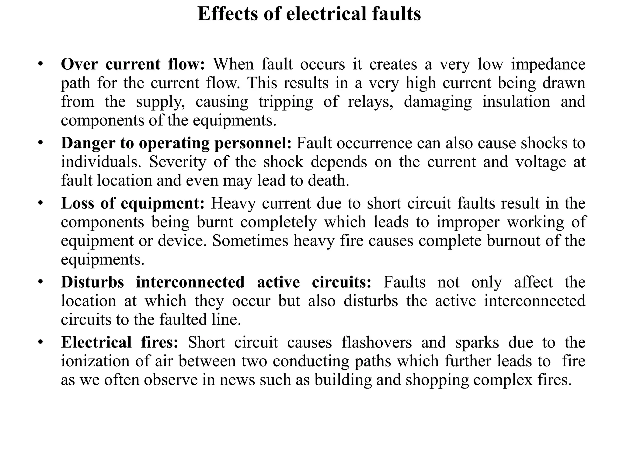 Effects of electrical faults
• Over current flow: When fault occurs it creates a very low impedance
path for the current flow. This results in a very high current being drawn
from the supply, causing tripping of relays, damaging insulation and
components of the equipments.
• Danger to operating personnel: Fault occurrence can also cause shocks to
individuals. Severity of the shock depends on the current and voltage at
fault location and even may lead to death.
• Loss of equipment: Heavy current due to short circuit faults result in the
components being burnt completely which leads to improper working of
equipment or device. Sometimes heavy fire causes complete burnout of the
equipments.
• Disturbs interconnected active circuits: Faults not only affect the
location at which they occur but also disturbs the active interconnected
circuits to the faulted line.
• Electrical fires: Short circuit causes flashovers and sparks due to the
ionization of air between two conducting paths which further leads to fire
as we often observe in news such as building and shopping complex fires.
 