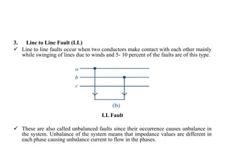 3. Line to Line Fault (LL)
 Line to line faults occur when two conductors make contact with each other mainly
while swinging of lines due to winds and 5- 10 percent of the faults are of this type.
LL Fault
 These are also called unbalanced faults since their occurrence causes unbalance in
the system. Unbalance of the system means that impedance values are different in
each phase causing unbalance current to flow in the phases.
 