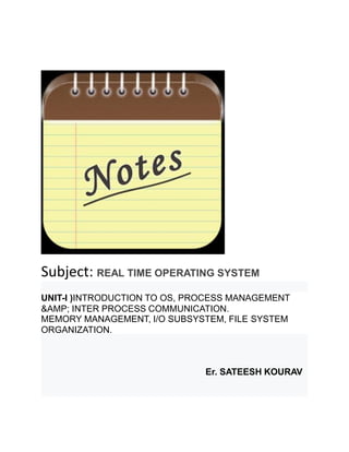 Subject: REAL TIME OPERATING SYSTEM
UNIT-I )INTRODUCTION TO OS, PROCESS MANAGEMENT
&AMP; INTER PROCESS COMMUNICATION.
MEMORY MANAGEMENT, I/O SUBSYSTEM, FILE SYSTEM
ORGANIZATION.
Er. SATEESH KOURAV
 