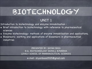 UNIT 1

Introduction to biotechnology and enzyme immobilisation : 

• Brief introduction to biotechnology with reference to pharmaceutical
sciences

• Enzyme biotechnology- methods of enzyme immobilisation and applications, 

• Biosensors- working and applications of biosensors in pharmaceutical
industries
PRESENTED BY: SHYAM BASS

B.Sc. BIOTECHNOLOGY (HONS.), B.PHARMA

LOVELY SCHOOL OF PHARMACEUTICAL SCIENCES
BIOTECHNOLOGY
e-mail: shyambass0925@gmail.com
 