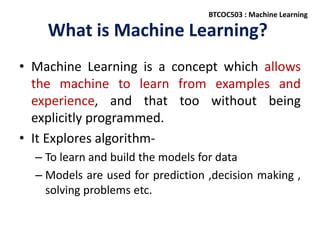 What is Machine Learning?
• Machine Learning is a concept which allows
the machine to learn from examples and
experience, and that too without being
explicitly programmed.
• It Explores algorithm-
– To learn and build the models for data
– Models are used for prediction ,decision making ,
solving problems etc.
BTCOC503 : Machine Learning
 