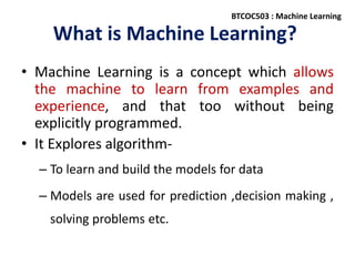 What is Machine Learning?
• Machine Learning is a concept which allows
the machine to learn from examples and
experience, and that too without being
explicitly programmed.
• It Explores algorithm-
– To learn and build the models for data
– Models are used for prediction ,decision making ,
solving problems etc.
BTCOC503 : Machine Learning
 