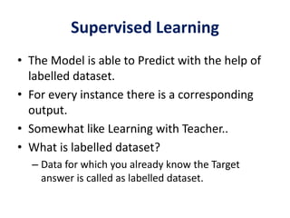 Supervised Learning
• The Model is able to Predict with the help of
labelled dataset.
• For every instance there is a corresponding
output.
• Somewhat like Learning with Teacher..
• What is labelled dataset?
– Data for which you already know the Target
answer is called as labelled dataset.
 
