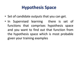 Hypothesis Space
• Set of candidate outputs that you can get.
• In Supervised learning there is set of
functions that comprises hypothesis space
and you want to find out that function from
the hypothesis space which is most probable
given your training examples
 