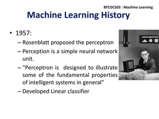 Machine Learning History
• 1957:
– Rosenblatt proposed the perceptron
– Perception is a simple neural network
unit.
– “Perceptron is designed to illustrate
some of the fundamental properties
of intelligent systems in general”
– Developed Linear classifier
BTCOC503 : Machine Learning
 