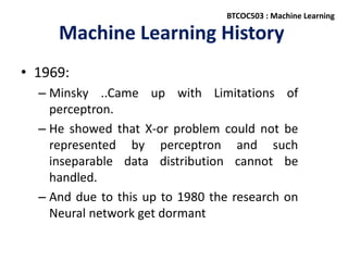 Machine Learning History
• 1969:
– Minsky ..Came up with Limitations of
perceptron.
– He showed that X-or problem could not be
represented by perceptron and such
inseparable data distribution cannot be
handled.
– And due to this up to 1980 the research on
Neural network get dormant
BTCOC503 : Machine Learning
 