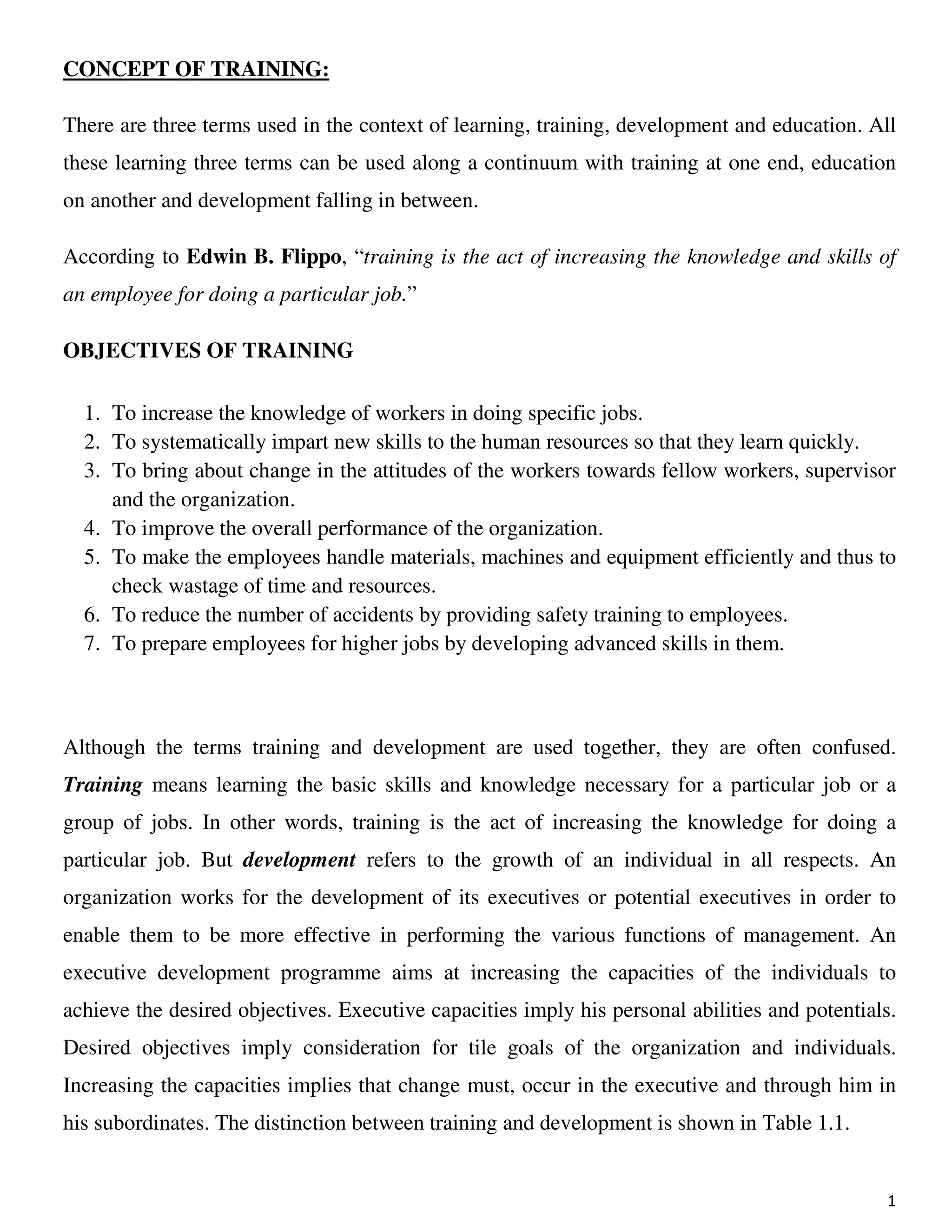 1
CONCEPT OF TRAINING:
There are three terms used in the context of learning, training, development and education. All
these learning three terms can be used along a continuum with training at one end, education
on another and development falling in between.
According to Edwin B. Flippo, “training is the act of increasing the knowledge and skills of
an employee for doing a particular job.”
OBJECTIVES OF TRAINING
1. To increase the knowledge of workers in doing specific jobs.
2. To systematically impart new skills to the human resources so that they learn quickly.
3. To bring about change in the attitudes of the workers towards fellow workers, supervisor
and the organization.
4. To improve the overall performance of the organization.
5. To make the employees handle materials, machines and equipment efficiently and thus to
check wastage of time and resources.
6. To reduce the number of accidents by providing safety training to employees.
7. To prepare employees for higher jobs by developing advanced skills in them.
Although the terms training and development are used together, they are often confused.
Training means learning the basic skills and knowledge necessary for a particular job or a
group of jobs. In other words, training is the act of increasing the knowledge for doing a
particular job. But development refers to the growth of an individual in all respects. An
organization works for the development of its executives or potential executives in order to
enable them to be more effective in performing the various functions of management. An
executive development programme aims at increasing the capacities of the individuals to
achieve the desired objectives. Executive capacities imply his personal abilities and potentials.
Desired objectives imply consideration for tile goals of the organization and individuals.
Increasing the capacities implies that change must, occur in the executive and through him in
his subordinates. The distinction between training and development is shown in Table 1.1.
 