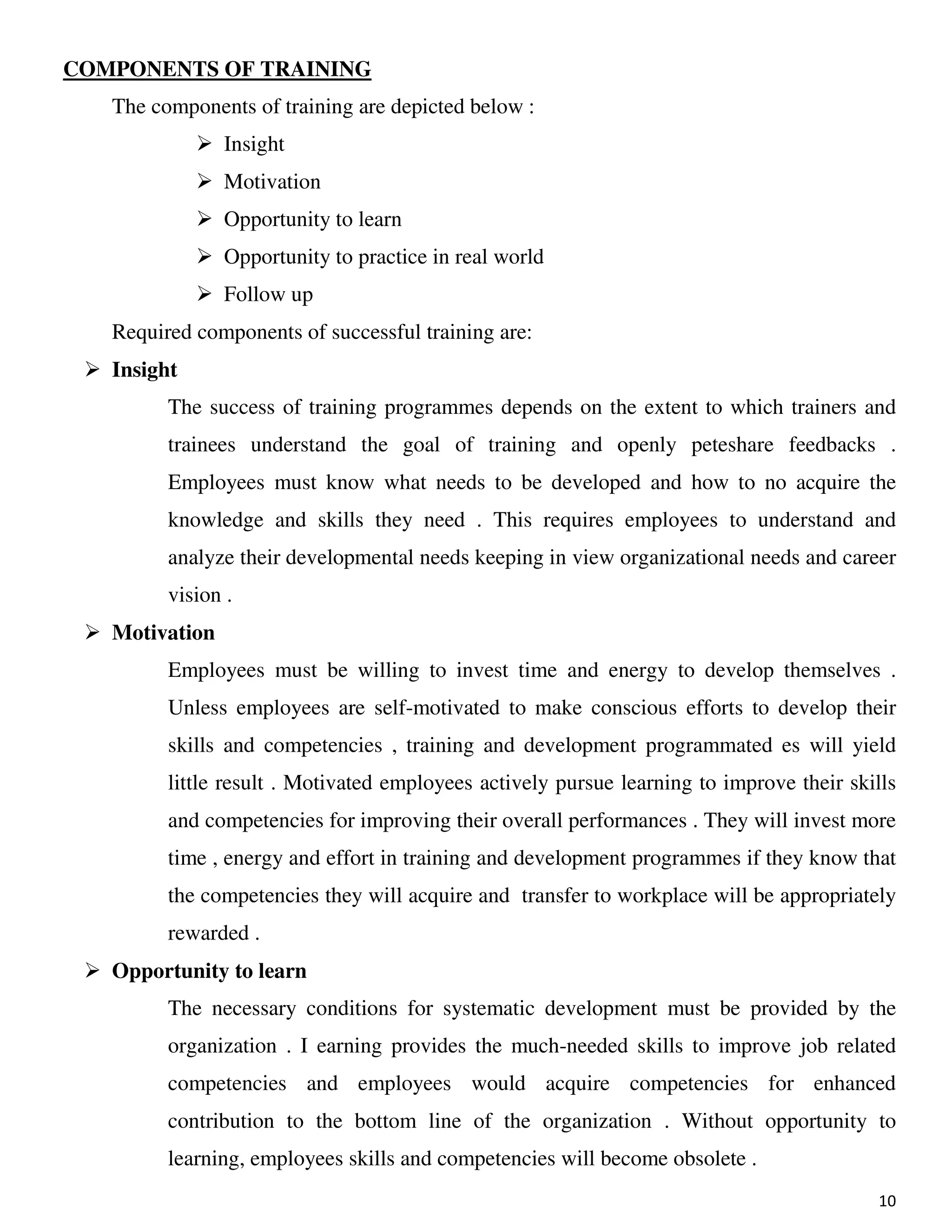 10
COMPONENTS OF TRAINING
The components of training are depicted below :
Insight
Motivation
Opportunity to learn
Opportunity to practice in real world
Follow up
Required components of successful training are:
Insight
The success of training programmes depends on the extent to which trainers and
trainees understand the goal of training and openly peteshare feedbacks .
Employees must know what needs to be developed and how to no acquire the
knowledge and skills they need . This requires employees to understand and
analyze their developmental needs keeping in view organizational needs and career
vision .
Motivation
Employees must be willing to invest time and energy to develop themselves .
Unless employees are self-motivated to make conscious efforts to develop their
skills and competencies , training and development programmated es will yield
little result . Motivated employees actively pursue learning to improve their skills
and competencies for improving their overall performances . They will invest more
time , energy and effort in training and development programmes if they know that
the competencies they will acquire and transfer to workplace will be appropriately
rewarded .
Opportunity to learn
The necessary conditions for systematic development must be provided by the
organization . I earning provides the much-needed skills to improve job related
competencies and employees would acquire competencies for enhanced
contribution to the bottom line of the organization . Without opportunity to
learning, employees skills and competencies will become obsolete .
 