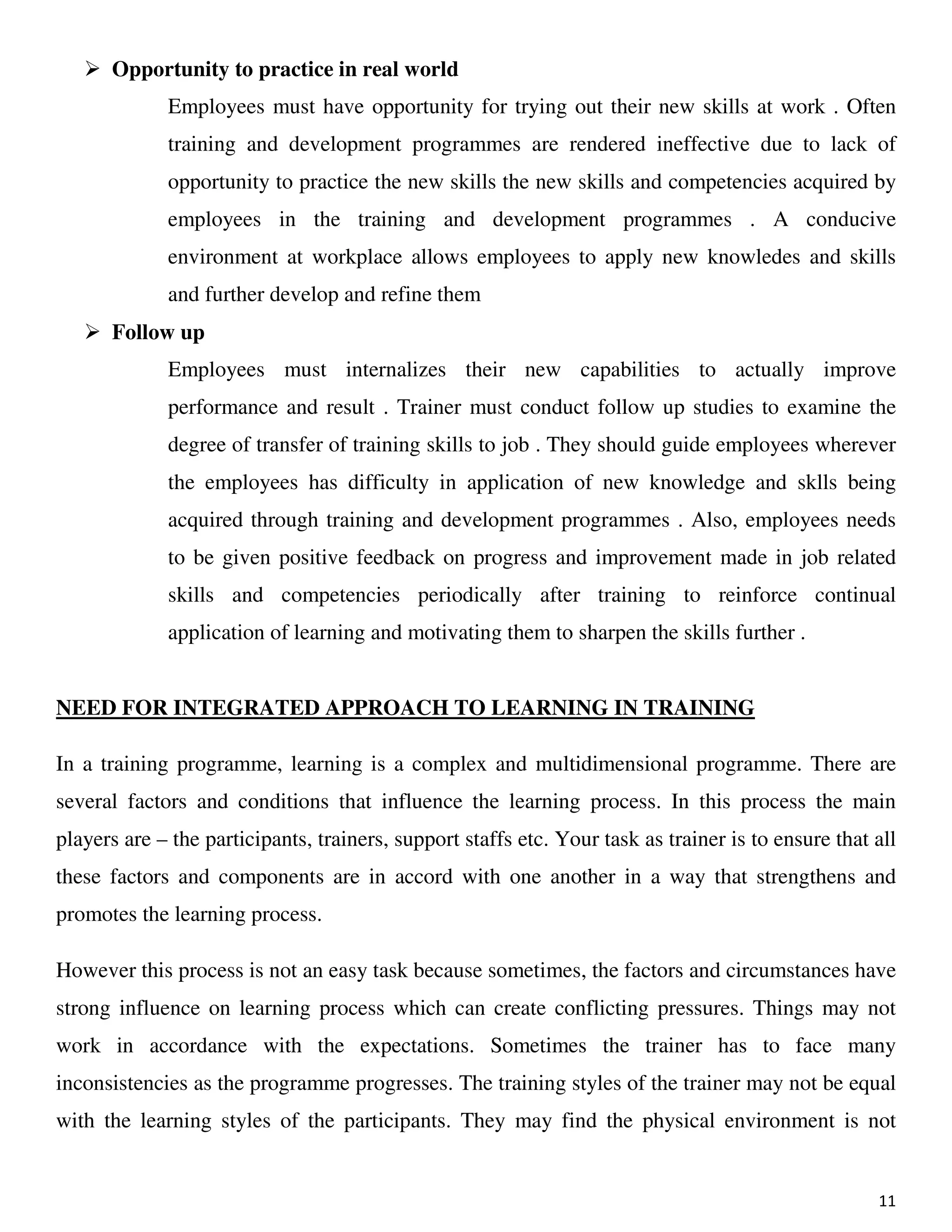 11
Opportunity to practice in real world
Employees must have opportunity for trying out their new skills at work . Often
training and development programmes are rendered ineffective due to lack of
opportunity to practice the new skills the new skills and competencies acquired by
employees in the training and development programmes . A conducive
environment at workplace allows employees to apply new knowledes and skills
and further develop and refine them
Follow up
Employees must internalizes their new capabilities to actually improve
performance and result . Trainer must conduct follow up studies to examine the
degree of transfer of training skills to job . They should guide employees wherever
the employees has difficulty in application of new knowledge and sklls being
acquired through training and development programmes . Also, employees needs
to be given positive feedback on progress and improvement made in job related
skills and competencies periodically after training to reinforce continual
application of learning and motivating them to sharpen the skills further .
NEED FOR INTEGRATED APPROACH TO LEARNING IN TRAINING
In a training programme, learning is a complex and multidimensional programme. There are
several factors and conditions that influence the learning process. In this process the main
players are – the participants, trainers, support staffs etc. Your task as trainer is to ensure that all
these factors and components are in accord with one another in a way that strengthens and
promotes the learning process.
However this process is not an easy task because sometimes, the factors and circumstances have
strong influence on learning process which can create conflicting pressures. Things may not
work in accordance with the expectations. Sometimes the trainer has to face many
inconsistencies as the programme progresses. The training styles of the trainer may not be equal
with the learning styles of the participants. They may find the physical environment is not
 