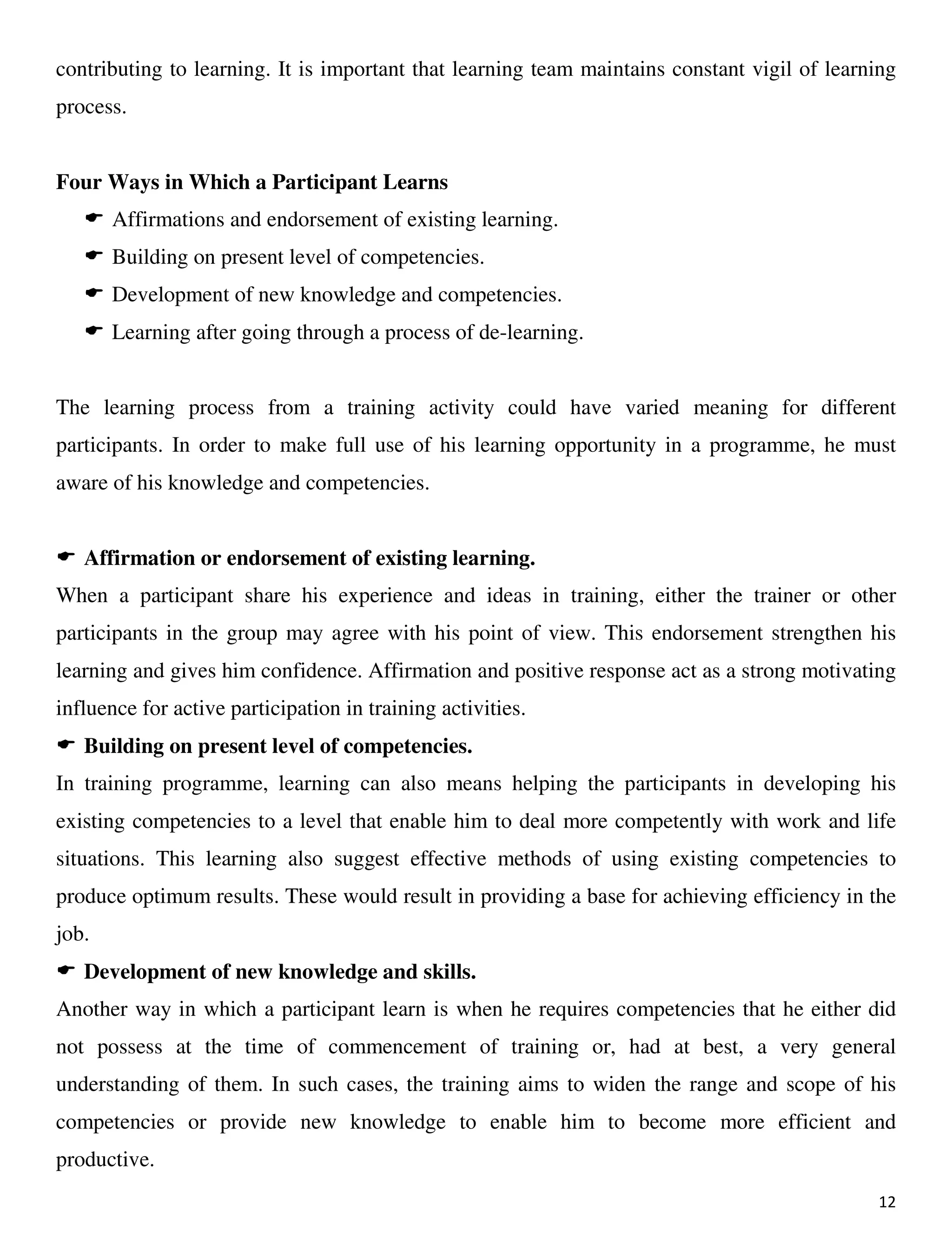 12
contributing to learning. It is important that learning team maintains constant vigil of learning
process.
Four Ways in Which a Participant Learns
Affirmations and endorsement of existing learning.
Building on present level of competencies.
Development of new knowledge and competencies.
Learning after going through a process of de-learning.
The learning process from a training activity could have varied meaning for different
participants. In order to make full use of his learning opportunity in a programme, he must
aware of his knowledge and competencies.
Affirmation or endorsement of existing learning.
When a participant share his experience and ideas in training, either the trainer or other
participants in the group may agree with his point of view. This endorsement strengthen his
learning and gives him confidence. Affirmation and positive response act as a strong motivating
influence for active participation in training activities.
Building on present level of competencies.
In training programme, learning can also means helping the participants in developing his
existing competencies to a level that enable him to deal more competently with work and life
situations. This learning also suggest effective methods of using existing competencies to
produce optimum results. These would result in providing a base for achieving efficiency in the
job.
Development of new knowledge and skills.
Another way in which a participant learn is when he requires competencies that he either did
not possess at the time of commencement of training or, had at best, a very general
understanding of them. In such cases, the training aims to widen the range and scope of his
competencies or provide new knowledge to enable him to become more efficient and
productive.
 