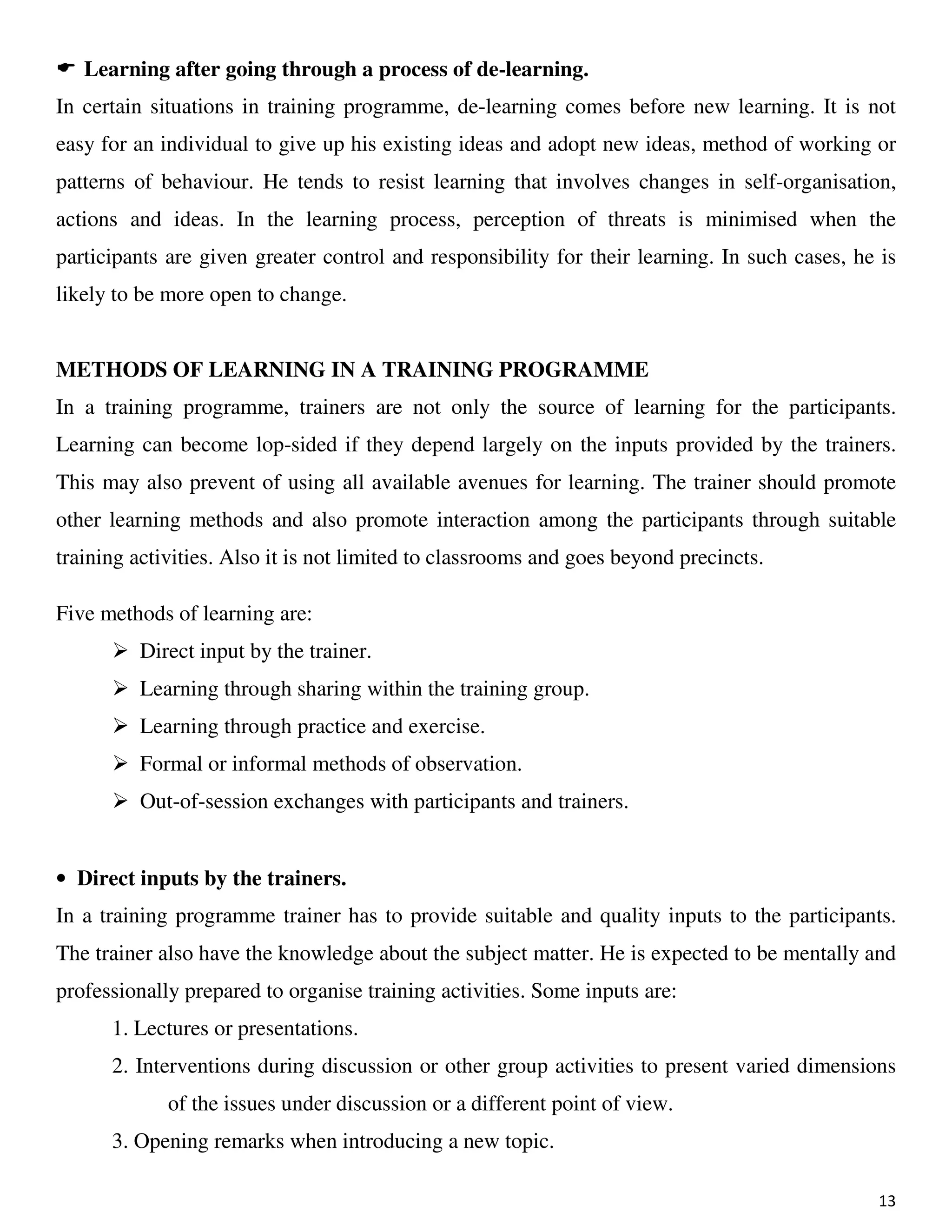 13
Learning after going through a process of de-learning.
In certain situations in training programme, de-learning comes before new learning. It is not
easy for an individual to give up his existing ideas and adopt new ideas, method of working or
patterns of behaviour. He tends to resist learning that involves changes in self-organisation,
actions and ideas. In the learning process, perception of threats is minimised when the
participants are given greater control and responsibility for their learning. In such cases, he is
likely to be more open to change.
METHODS OF LEARNING IN A TRAINING PROGRAMME
In a training programme, trainers are not only the source of learning for the participants.
Learning can become lop-sided if they depend largely on the inputs provided by the trainers.
This may also prevent of using all available avenues for learning. The trainer should promote
other learning methods and also promote interaction among the participants through suitable
training activities. Also it is not limited to classrooms and goes beyond precincts.
Five methods of learning are:
Direct input by the trainer.
Learning through sharing within the training group.
Learning through practice and exercise.
Formal or informal methods of observation.
Out-of-session exchanges with participants and trainers.
• Direct inputs by the trainers.
In a training programme trainer has to provide suitable and quality inputs to the participants.
The trainer also have the knowledge about the subject matter. He is expected to be mentally and
professionally prepared to organise training activities. Some inputs are:
1. Lectures or presentations.
2. Interventions during discussion or other group activities to present varied dimensions
of the issues under discussion or a different point of view.
3. Opening remarks when introducing a new topic.
 