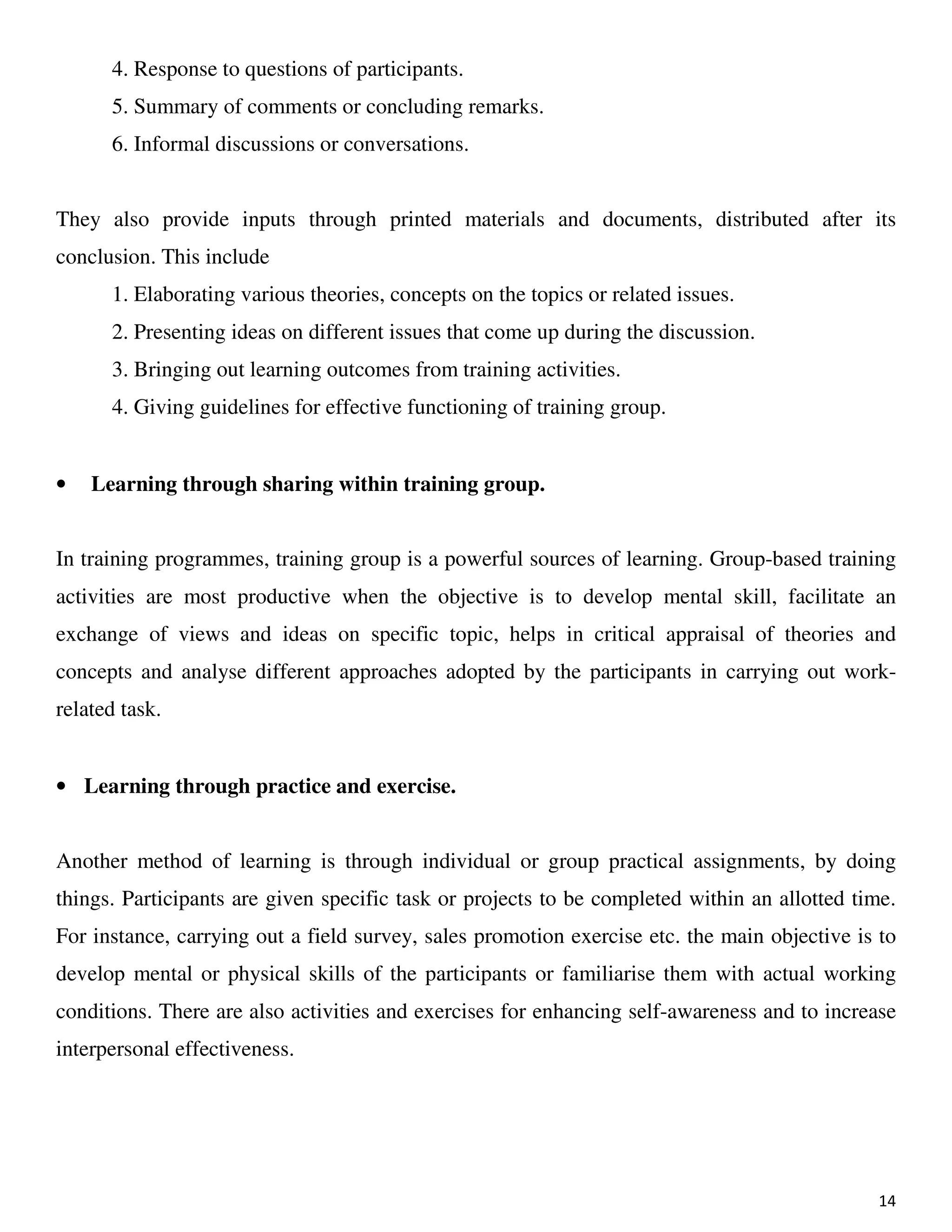 14
4. Response to questions of participants.
5. Summary of comments or concluding remarks.
6. Informal discussions or conversations.
They also provide inputs through printed materials and documents, distributed after its
conclusion. This include
1. Elaborating various theories, concepts on the topics or related issues.
2. Presenting ideas on different issues that come up during the discussion.
3. Bringing out learning outcomes from training activities.
4. Giving guidelines for effective functioning of training group.
• Learning through sharing within training group.
In training programmes, training group is a powerful sources of learning. Group-based training
activities are most productive when the objective is to develop mental skill, facilitate an
exchange of views and ideas on specific topic, helps in critical appraisal of theories and
concepts and analyse different approaches adopted by the participants in carrying out work-
related task.
• Learning through practice and exercise.
Another method of learning is through individual or group practical assignments, by doing
things. Participants are given specific task or projects to be completed within an allotted time.
For instance, carrying out a field survey, sales promotion exercise etc. the main objective is to
develop mental or physical skills of the participants or familiarise them with actual working
conditions. There are also activities and exercises for enhancing self-awareness and to increase
interpersonal effectiveness.
 