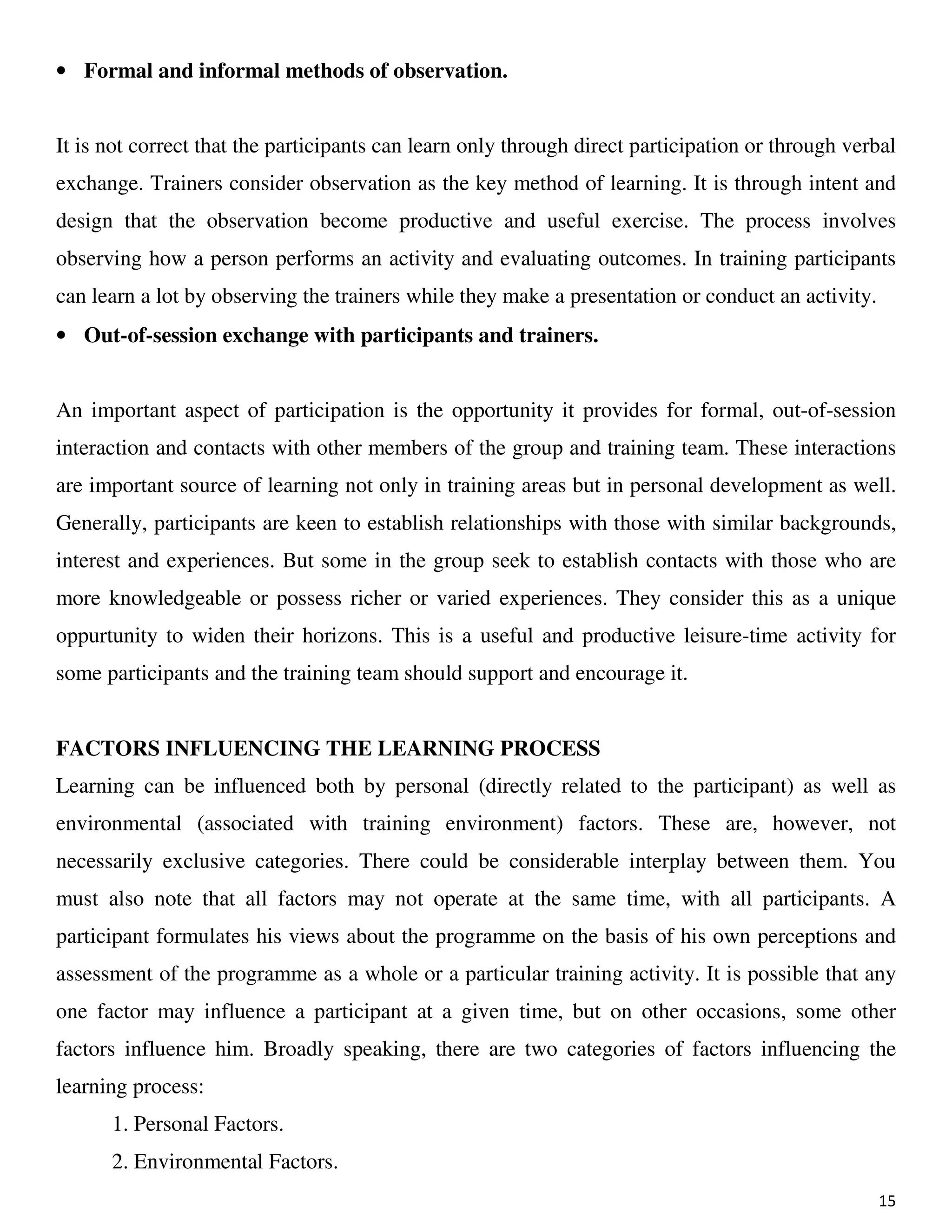 15
• Formal and informal methods of observation.
It is not correct that the participants can learn only through direct participation or through verbal
exchange. Trainers consider observation as the key method of learning. It is through intent and
design that the observation become productive and useful exercise. The process involves
observing how a person performs an activity and evaluating outcomes. In training participants
can learn a lot by observing the trainers while they make a presentation or conduct an activity.
• Out-of-session exchange with participants and trainers.
An important aspect of participation is the opportunity it provides for formal, out-of-session
interaction and contacts with other members of the group and training team. These interactions
are important source of learning not only in training areas but in personal development as well.
Generally, participants are keen to establish relationships with those with similar backgrounds,
interest and experiences. But some in the group seek to establish contacts with those who are
more knowledgeable or possess richer or varied experiences. They consider this as a unique
oppurtunity to widen their horizons. This is a useful and productive leisure-time activity for
some participants and the training team should support and encourage it.
FACTORS INFLUENCING THE LEARNING PROCESS
Learning can be influenced both by personal (directly related to the participant) as well as
environmental (associated with training environment) factors. These are, however, not
necessarily exclusive categories. There could be considerable interplay between them. You
must also note that all factors may not operate at the same time, with all participants. A
participant formulates his views about the programme on the basis of his own perceptions and
assessment of the programme as a whole or a particular training activity. It is possible that any
one factor may influence a participant at a given time, but on other occasions, some other
factors influence him. Broadly speaking, there are two categories of factors influencing the
learning process:
1. Personal Factors.
2. Environmental Factors.
 