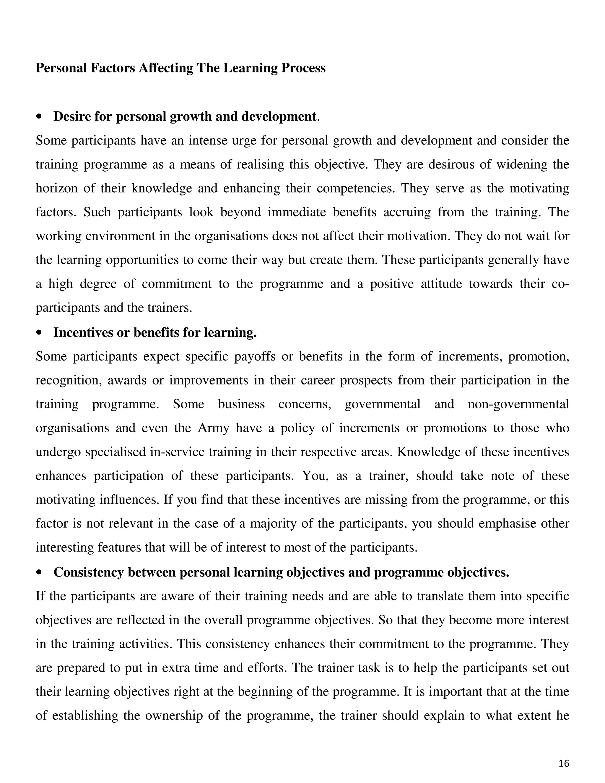 16
Personal Factors Affecting The Learning Process
• Desire for personal growth and development.
Some participants have an intense urge for personal growth and development and consider the
training programme as a means of realising this objective. They are desirous of widening the
horizon of their knowledge and enhancing their competencies. They serve as the motivating
factors. Such participants look beyond immediate benefits accruing from the training. The
working environment in the organisations does not affect their motivation. They do not wait for
the learning opportunities to come their way but create them. These participants generally have
a high degree of commitment to the programme and a positive attitude towards their co-
participants and the trainers.
• Incentives or benefits for learning.
Some participants expect specific payoffs or benefits in the form of increments, promotion,
recognition, awards or improvements in their career prospects from their participation in the
training programme. Some business concerns, governmental and non-governmental
organisations and even the Army have a policy of increments or promotions to those who
undergo specialised in-service training in their respective areas. Knowledge of these incentives
enhances participation of these participants. You, as a trainer, should take note of these
motivating influences. If you find that these incentives are missing from the programme, or this
factor is not relevant in the case of a majority of the participants, you should emphasise other
interesting features that will be of interest to most of the participants.
• Consistency between personal learning objectives and programme objectives.
If the participants are aware of their training needs and are able to translate them into specific
objectives are reflected in the overall programme objectives. So that they become more interest
in the training activities. This consistency enhances their commitment to the programme. They
are prepared to put in extra time and efforts. The trainer task is to help the participants set out
their learning objectives right at the beginning of the programme. It is important that at the time
of establishing the ownership of the programme, the trainer should explain to what extent he
 