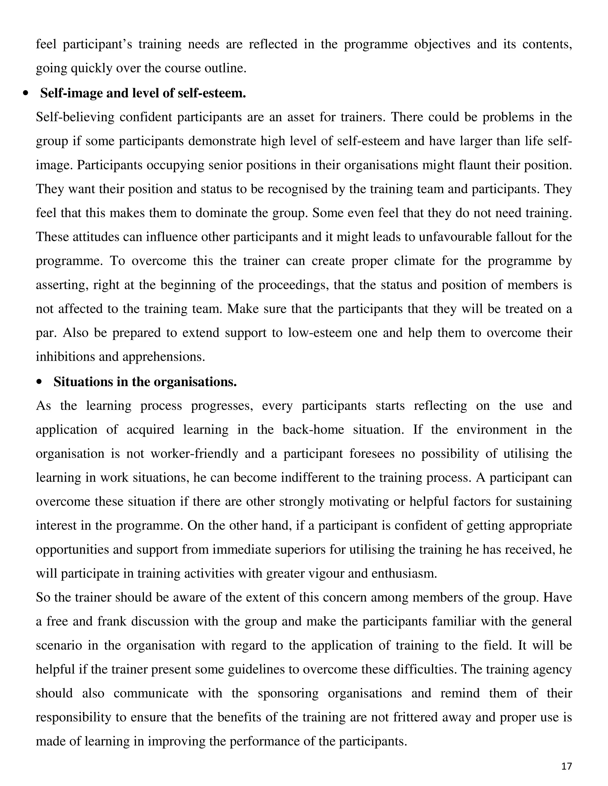 17
feel participant’s training needs are reflected in the programme objectives and its contents,
going quickly over the course outline.
• Self-image and level of self-esteem.
Self-believing confident participants are an asset for trainers. There could be problems in the
group if some participants demonstrate high level of self-esteem and have larger than life self-
image. Participants occupying senior positions in their organisations might flaunt their position.
They want their position and status to be recognised by the training team and participants. They
feel that this makes them to dominate the group. Some even feel that they do not need training.
These attitudes can influence other participants and it might leads to unfavourable fallout for the
programme. To overcome this the trainer can create proper climate for the programme by
asserting, right at the beginning of the proceedings, that the status and position of members is
not affected to the training team. Make sure that the participants that they will be treated on a
par. Also be prepared to extend support to low-esteem one and help them to overcome their
inhibitions and apprehensions.
• Situations in the organisations.
As the learning process progresses, every participants starts reflecting on the use and
application of acquired learning in the back-home situation. If the environment in the
organisation is not worker-friendly and a participant foresees no possibility of utilising the
learning in work situations, he can become indifferent to the training process. A participant can
overcome these situation if there are other strongly motivating or helpful factors for sustaining
interest in the programme. On the other hand, if a participant is confident of getting appropriate
opportunities and support from immediate superiors for utilising the training he has received, he
will participate in training activities with greater vigour and enthusiasm.
So the trainer should be aware of the extent of this concern among members of the group. Have
a free and frank discussion with the group and make the participants familiar with the general
scenario in the organisation with regard to the application of training to the field. It will be
helpful if the trainer present some guidelines to overcome these difficulties. The training agency
should also communicate with the sponsoring organisations and remind them of their
responsibility to ensure that the benefits of the training are not frittered away and proper use is
made of learning in improving the performance of the participants.
 
