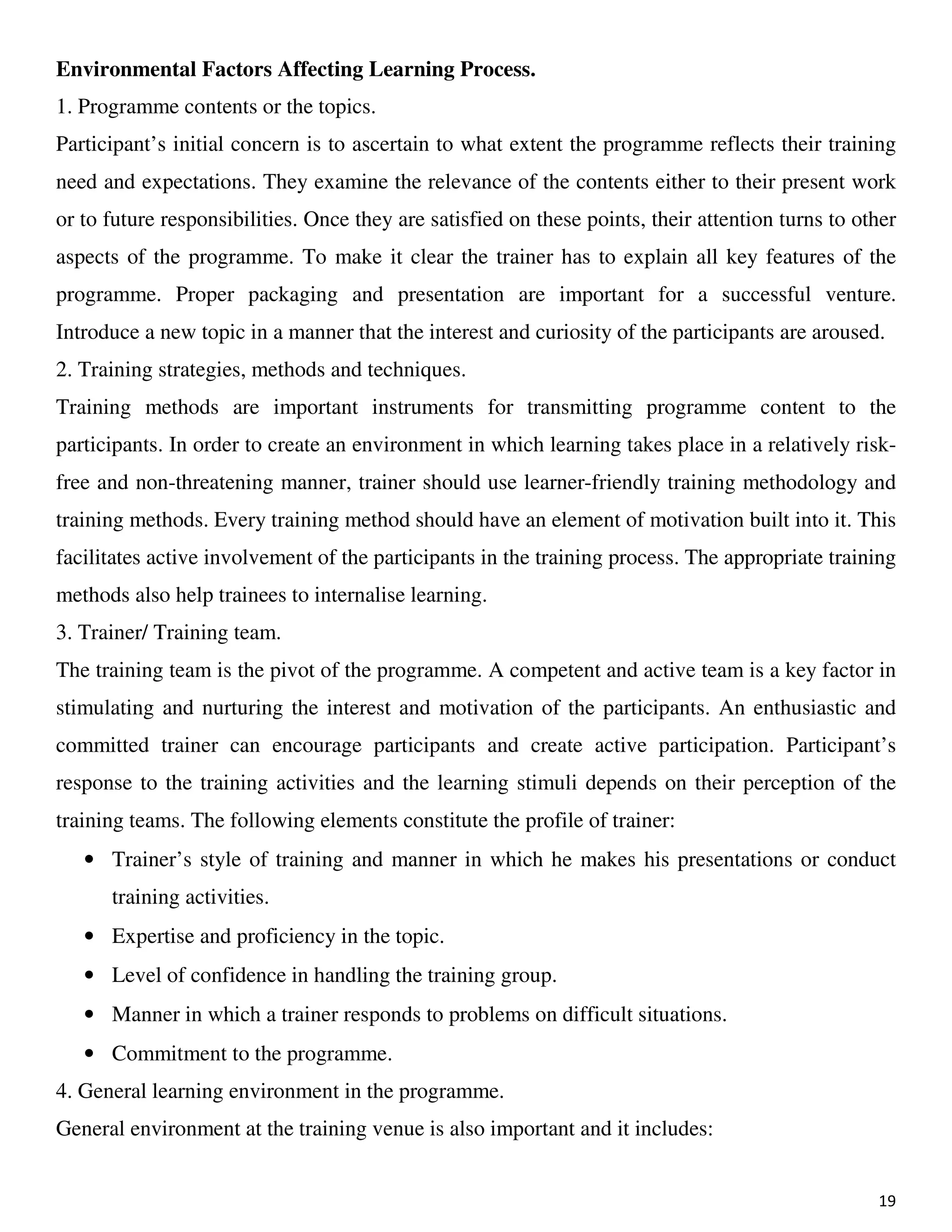 19
Environmental Factors Affecting Learning Process.
1. Programme contents or the topics.
Participant’s initial concern is to ascertain to what extent the programme reflects their training
need and expectations. They examine the relevance of the contents either to their present work
or to future responsibilities. Once they are satisfied on these points, their attention turns to other
aspects of the programme. To make it clear the trainer has to explain all key features of the
programme. Proper packaging and presentation are important for a successful venture.
Introduce a new topic in a manner that the interest and curiosity of the participants are aroused.
2. Training strategies, methods and techniques.
Training methods are important instruments for transmitting programme content to the
participants. In order to create an environment in which learning takes place in a relatively risk-
free and non-threatening manner, trainer should use learner-friendly training methodology and
training methods. Every training method should have an element of motivation built into it. This
facilitates active involvement of the participants in the training process. The appropriate training
methods also help trainees to internalise learning.
3. Trainer/ Training team.
The training team is the pivot of the programme. A competent and active team is a key factor in
stimulating and nurturing the interest and motivation of the participants. An enthusiastic and
committed trainer can encourage participants and create active participation. Participant’s
response to the training activities and the learning stimuli depends on their perception of the
training teams. The following elements constitute the profile of trainer:
• Trainer’s style of training and manner in which he makes his presentations or conduct
training activities.
• Expertise and proficiency in the topic.
• Level of confidence in handling the training group.
• Manner in which a trainer responds to problems on difficult situations.
• Commitment to the programme.
4. General learning environment in the programme.
General environment at the training venue is also important and it includes:
 