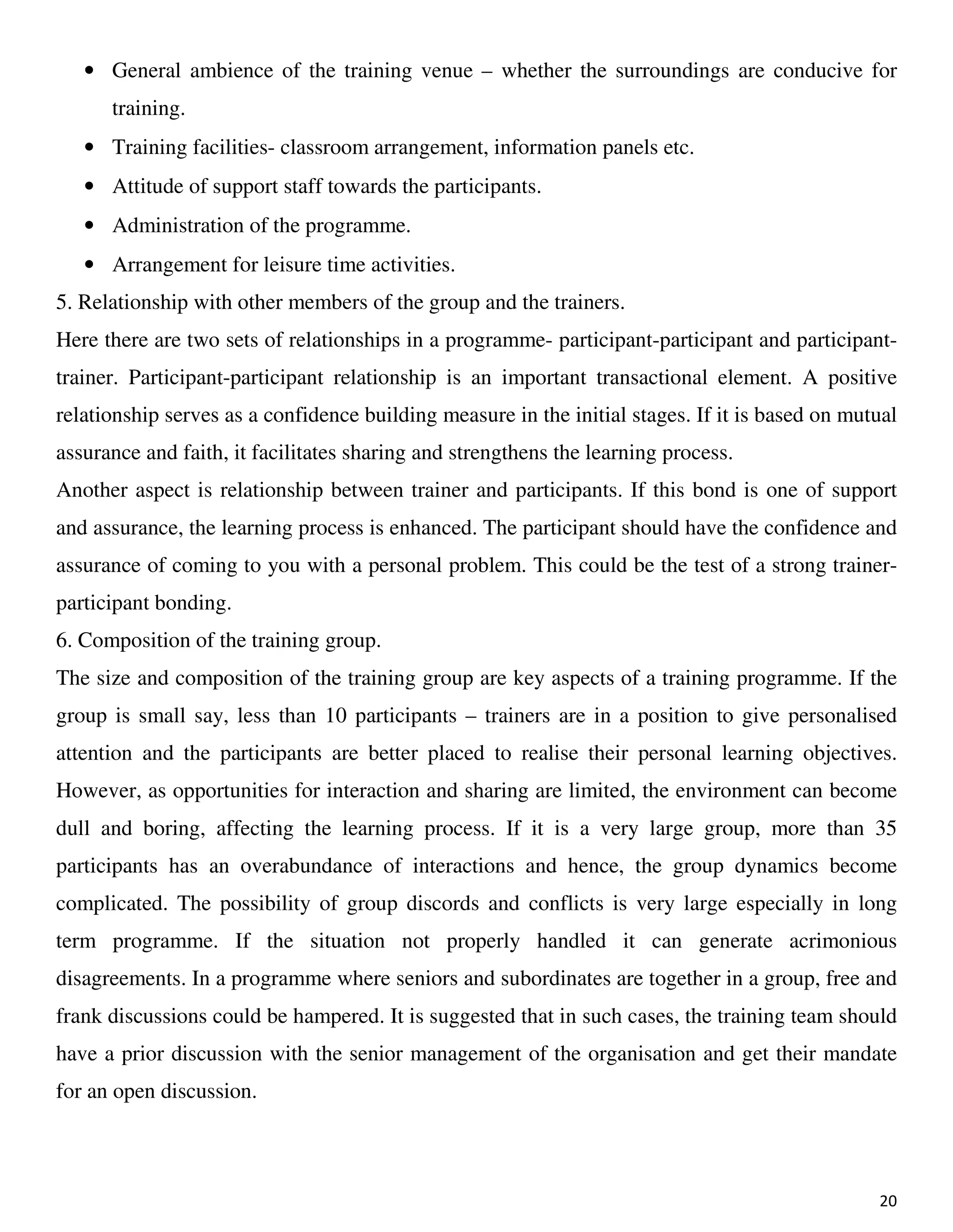 20
• General ambience of the training venue – whether the surroundings are conducive for
training.
• Training facilities- classroom arrangement, information panels etc.
• Attitude of support staff towards the participants.
• Administration of the programme.
• Arrangement for leisure time activities.
5. Relationship with other members of the group and the trainers.
Here there are two sets of relationships in a programme- participant-participant and participant-
trainer. Participant-participant relationship is an important transactional element. A positive
relationship serves as a confidence building measure in the initial stages. If it is based on mutual
assurance and faith, it facilitates sharing and strengthens the learning process.
Another aspect is relationship between trainer and participants. If this bond is one of support
and assurance, the learning process is enhanced. The participant should have the confidence and
assurance of coming to you with a personal problem. This could be the test of a strong trainer-
participant bonding.
6. Composition of the training group.
The size and composition of the training group are key aspects of a training programme. If the
group is small say, less than 10 participants – trainers are in a position to give personalised
attention and the participants are better placed to realise their personal learning objectives.
However, as opportunities for interaction and sharing are limited, the environment can become
dull and boring, affecting the learning process. If it is a very large group, more than 35
participants has an overabundance of interactions and hence, the group dynamics become
complicated. The possibility of group discords and conflicts is very large especially in long
term programme. If the situation not properly handled it can generate acrimonious
disagreements. In a programme where seniors and subordinates are together in a group, free and
frank discussions could be hampered. It is suggested that in such cases, the training team should
have a prior discussion with the senior management of the organisation and get their mandate
for an open discussion.
 