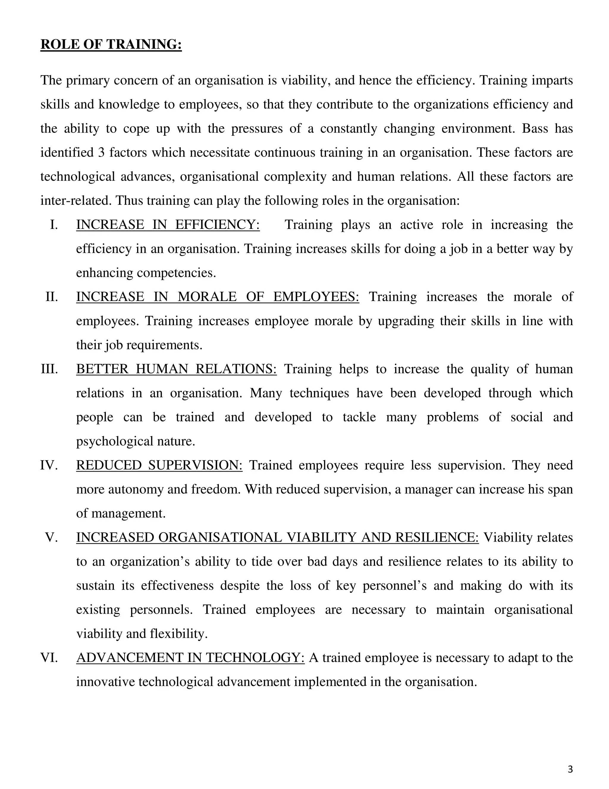 3
ROLE OF TRAINING:
The primary concern of an organisation is viability, and hence the efficiency. Training imparts
skills and knowledge to employees, so that they contribute to the organizations efficiency and
the ability to cope up with the pressures of a constantly changing environment. Bass has
identified 3 factors which necessitate continuous training in an organisation. These factors are
technological advances, organisational complexity and human relations. All these factors are
inter-related. Thus training can play the following roles in the organisation:
I. INCREASE IN EFFICIENCY: Training plays an active role in increasing the
efficiency in an organisation. Training increases skills for doing a job in a better way by
enhancing competencies.
II. INCREASE IN MORALE OF EMPLOYEES: Training increases the morale of
employees. Training increases employee morale by upgrading their skills in line with
their job requirements.
III. BETTER HUMAN RELATIONS: Training helps to increase the quality of human
relations in an organisation. Many techniques have been developed through which
people can be trained and developed to tackle many problems of social and
psychological nature.
IV. REDUCED SUPERVISION: Trained employees require less supervision. They need
more autonomy and freedom. With reduced supervision, a manager can increase his span
of management.
V. INCREASED ORGANISATIONAL VIABILITY AND RESILIENCE: Viability relates
to an organization’s ability to tide over bad days and resilience relates to its ability to
sustain its effectiveness despite the loss of key personnel’s and making do with its
existing personnels. Trained employees are necessary to maintain organisational
viability and flexibility.
VI. ADVANCEMENT IN TECHNOLOGY: A trained employee is necessary to adapt to the
innovative technological advancement implemented in the organisation.
 