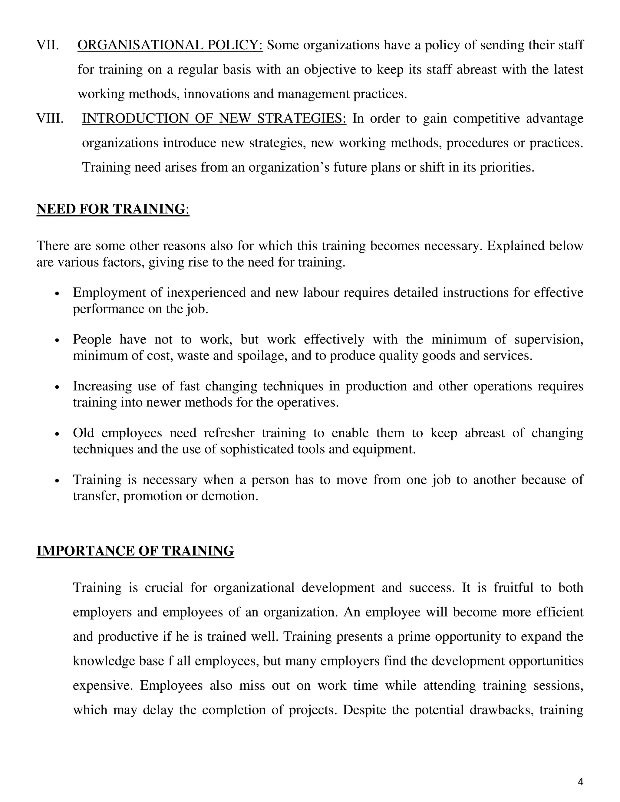 4
VII. ORGANISATIONAL POLICY: Some organizations have a policy of sending their staff
for training on a regular basis with an objective to keep its staff abreast with the latest
working methods, innovations and management practices.
VIII. INTRODUCTION OF NEW STRATEGIES: In order to gain competitive advantage
organizations introduce new strategies, new working methods, procedures or practices.
Training need arises from an organization’s future plans or shift in its priorities.
NEED FOR TRAINING:
There are some other reasons also for which this training becomes necessary. Explained below
are various factors, giving rise to the need for training.
• Employment of inexperienced and new labour requires detailed instructions for effective
performance on the job.
• People have not to work, but work effectively with the minimum of supervision,
minimum of cost, waste and spoilage, and to produce quality goods and services.
• Increasing use of fast changing techniques in production and other operations requires
training into newer methods for the operatives.
• Old employees need refresher training to enable them to keep abreast of changing
techniques and the use of sophisticated tools and equipment.
• Training is necessary when a person has to move from one job to another because of
transfer, promotion or demotion.
IMPORTANCE OF TRAINING
Training is crucial for organizational development and success. It is fruitful to both
employers and employees of an organization. An employee will become more efficient
and productive if he is trained well. Training presents a prime opportunity to expand the
knowledge base f all employees, but many employers find the development opportunities
expensive. Employees also miss out on work time while attending training sessions,
which may delay the completion of projects. Despite the potential drawbacks, training
 