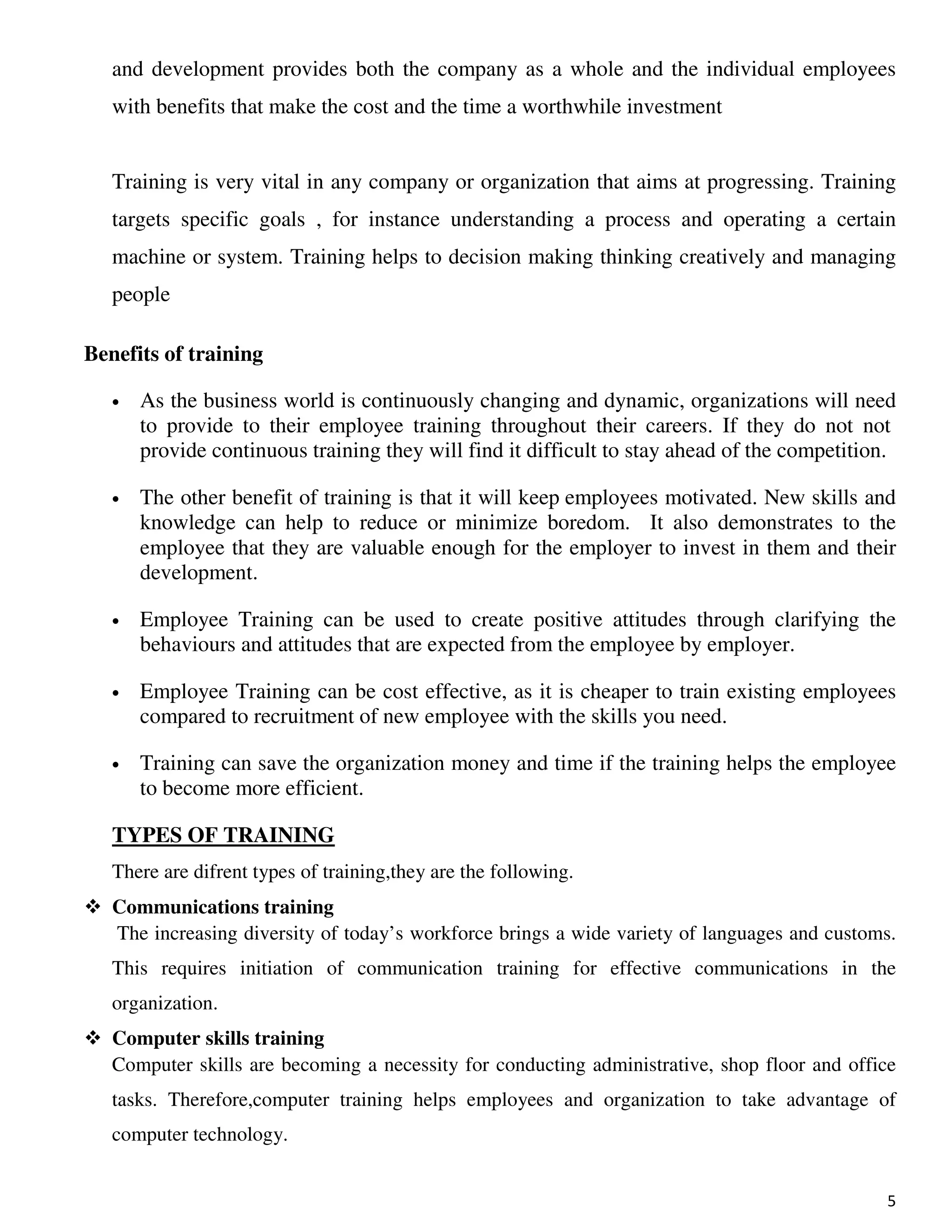 5
and development provides both the company as a whole and the individual employees
with benefits that make the cost and the time a worthwhile investment
Training is very vital in any company or organization that aims at progressing. Training
targets specific goals , for instance understanding a process and operating a certain
machine or system. Training helps to decision making thinking creatively and managing
people
Benefits of training
• As the business world is continuously changing and dynamic, organizations will need
to provide to their employee training throughout their careers. If they do not not
provide continuous training they will find it difficult to stay ahead of the competition.
• The other benefit of training is that it will keep employees motivated. New skills and
knowledge can help to reduce or minimize boredom. It also demonstrates to the
employee that they are valuable enough for the employer to invest in them and their
development.
• Employee Training can be used to create positive attitudes through clarifying the
behaviours and attitudes that are expected from the employee by employer.
• Employee Training can be cost effective, as it is cheaper to train existing employees
compared to recruitment of new employee with the skills you need.
• Training can save the organization money and time if the training helps the employee
to become more efficient.
TYPES OF TRAINING
There are difrent types of training,they are the following.
Communications training
The increasing diversity of today’s workforce brings a wide variety of languages and customs.
This requires initiation of communication training for effective communications in the
organization.
Computer skills training
Computer skills are becoming a necessity for conducting administrative, shop floor and office
tasks. Therefore,computer training helps employees and organization to take advantage of
computer technology.
 