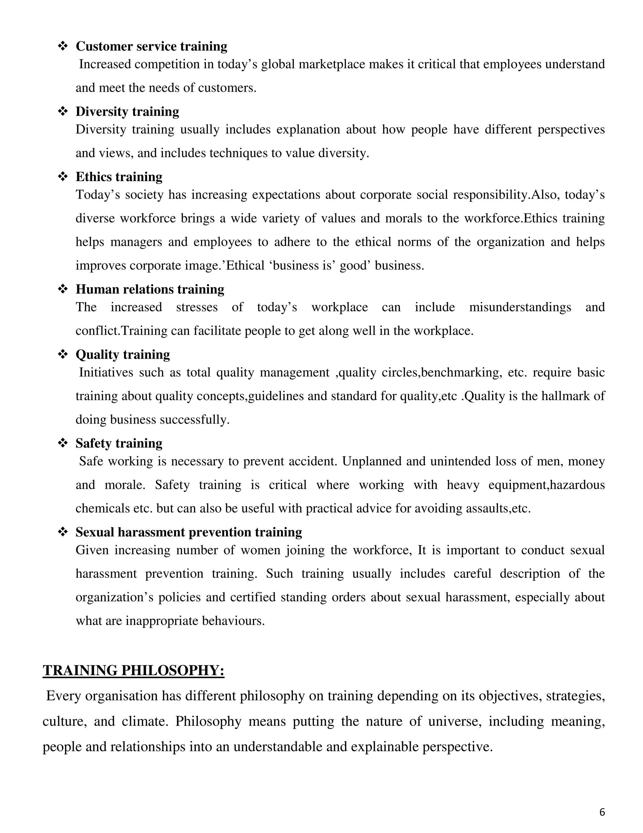 6
Customer service training
Increased competition in today’s global marketplace makes it critical that employees understand
and meet the needs of customers.
Diversity training
Diversity training usually includes explanation about how people have different perspectives
and views, and includes techniques to value diversity.
Ethics training
Today’s society has increasing expectations about corporate social responsibility.Also, today’s
diverse workforce brings a wide variety of values and morals to the workforce.Ethics training
helps managers and employees to adhere to the ethical norms of the organization and helps
improves corporate image.’Ethical ‘business is’ good’ business.
Human relations training
The increased stresses of today’s workplace can include misunderstandings and
conflict.Training can facilitate people to get along well in the workplace.
Quality training
Initiatives such as total quality management ,quality circles,benchmarking, etc. require basic
training about quality concepts,guidelines and standard for quality,etc .Quality is the hallmark of
doing business successfully.
Safety training
Safe working is necessary to prevent accident. Unplanned and unintended loss of men, money
and morale. Safety training is critical where working with heavy equipment,hazardous
chemicals etc. but can also be useful with practical advice for avoiding assaults,etc.
Sexual harassment prevention training
Given increasing number of women joining the workforce, It is important to conduct sexual
harassment prevention training. Such training usually includes careful description of the
organization’s policies and certified standing orders about sexual harassment, especially about
what are inappropriate behaviours.
TRAINING PHILOSOPHY:
Every organisation has different philosophy on training depending on its objectives, strategies,
culture, and climate. Philosophy means putting the nature of universe, including meaning,
people and relationships into an understandable and explainable perspective.
 