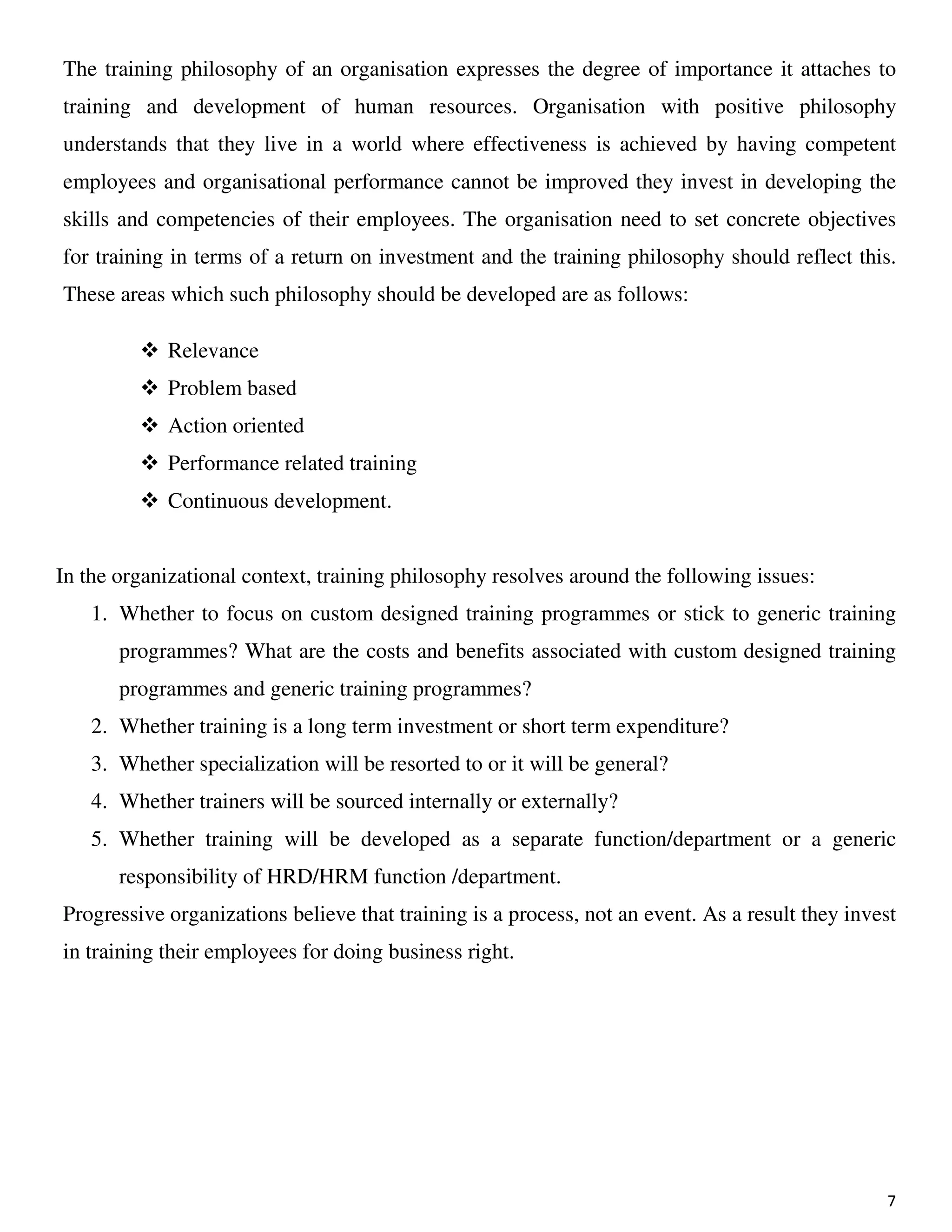 7
The training philosophy of an organisation expresses the degree of importance it attaches to
training and development of human resources. Organisation with positive philosophy
understands that they live in a world where effectiveness is achieved by having competent
employees and organisational performance cannot be improved they invest in developing the
skills and competencies of their employees. The organisation need to set concrete objectives
for training in terms of a return on investment and the training philosophy should reflect this.
These areas which such philosophy should be developed are as follows:
Relevance
Problem based
Action oriented
Performance related training
Continuous development.
In the organizational context, training philosophy resolves around the following issues:
1. Whether to focus on custom designed training programmes or stick to generic training
programmes? What are the costs and benefits associated with custom designed training
programmes and generic training programmes?
2. Whether training is a long term investment or short term expenditure?
3. Whether specialization will be resorted to or it will be general?
4. Whether trainers will be sourced internally or externally?
5. Whether training will be developed as a separate function/department or a generic
responsibility of HRD/HRM function /department.
Progressive organizations believe that training is a process, not an event. As a result they invest
in training their employees for doing business right.
 