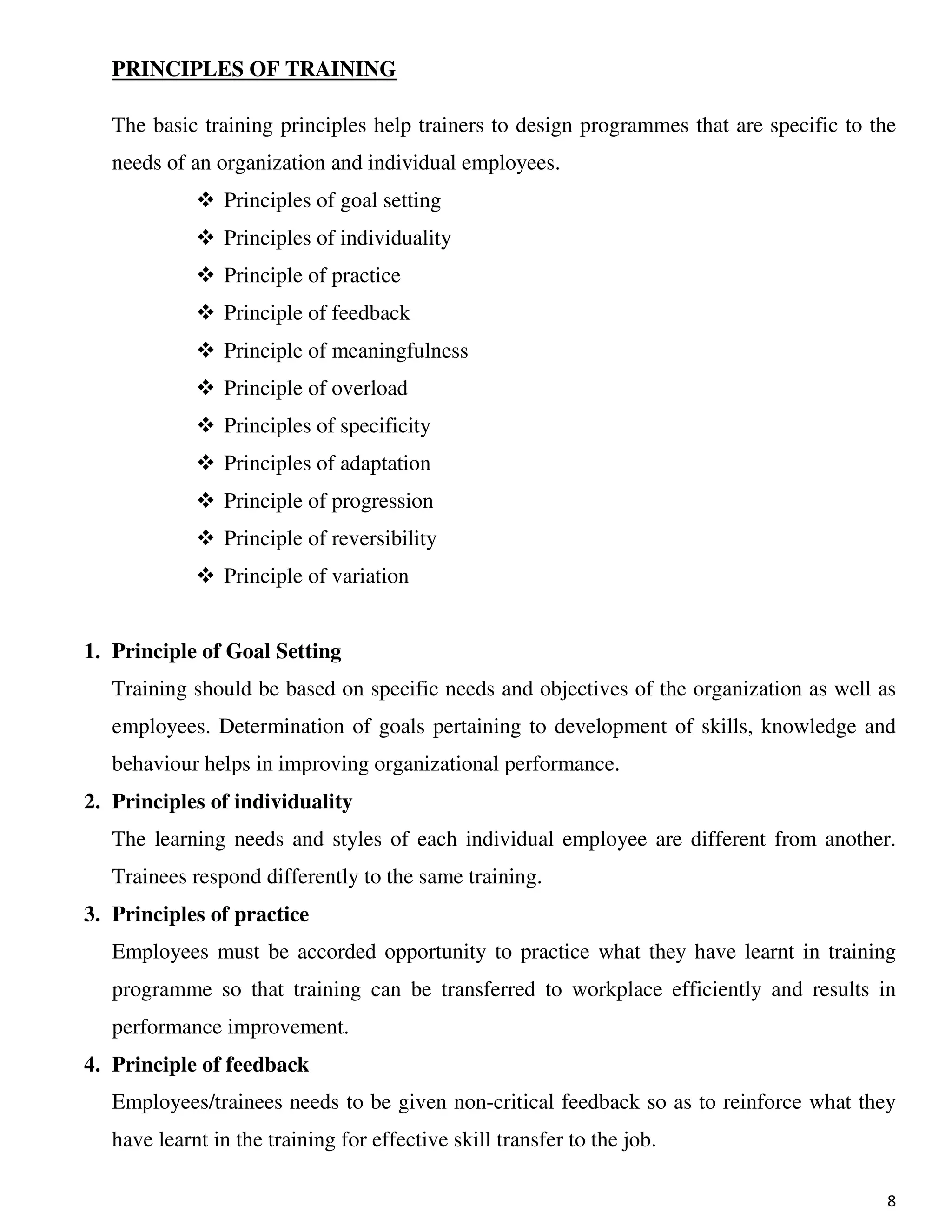 8
PRINCIPLES OF TRAINING
The basic training principles help trainers to design programmes that are specific to the
needs of an organization and individual employees.
Principles of goal setting
Principles of individuality
Principle of practice
Principle of feedback
Principle of meaningfulness
Principle of overload
Principles of specificity
Principles of adaptation
Principle of progression
Principle of reversibility
Principle of variation
1. Principle of Goal Setting
Training should be based on specific needs and objectives of the organization as well as
employees. Determination of goals pertaining to development of skills, knowledge and
behaviour helps in improving organizational performance.
2. Principles of individuality
The learning needs and styles of each individual employee are different from another.
Trainees respond differently to the same training.
3. Principles of practice
Employees must be accorded opportunity to practice what they have learnt in training
programme so that training can be transferred to workplace efficiently and results in
performance improvement.
4. Principle of feedback
Employees/trainees needs to be given non-critical feedback so as to reinforce what they
have learnt in the training for effective skill transfer to the job.
 
