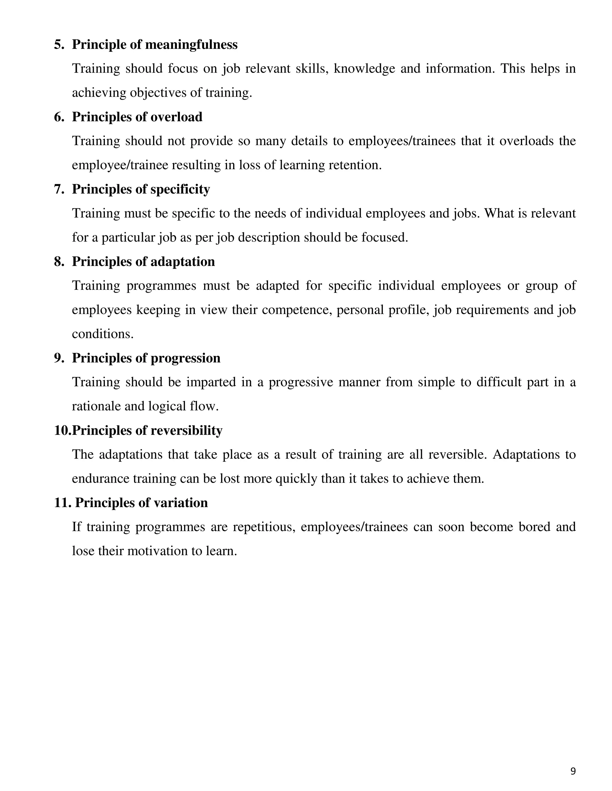 9
5. Principle of meaningfulness
Training should focus on job relevant skills, knowledge and information. This helps in
achieving objectives of training.
6. Principles of overload
Training should not provide so many details to employees/trainees that it overloads the
employee/trainee resulting in loss of learning retention.
7. Principles of specificity
Training must be specific to the needs of individual employees and jobs. What is relevant
for a particular job as per job description should be focused.
8. Principles of adaptation
Training programmes must be adapted for specific individual employees or group of
employees keeping in view their competence, personal profile, job requirements and job
conditions.
9. Principles of progression
Training should be imparted in a progressive manner from simple to difficult part in a
rationale and logical flow.
10.Principles of reversibility
The adaptations that take place as a result of training are all reversible. Adaptations to
endurance training can be lost more quickly than it takes to achieve them.
11. Principles of variation
If training programmes are repetitious, employees/trainees can soon become bored and
lose their motivation to learn.
 