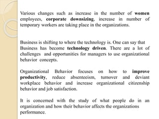 Various changes such as increase in the number of women
employees, corporate downsizing, increase in number of
temporary workers are taking place in the organizations.
Business is shifting to where the technology is. One can say that
Business has become technology driven. There are a lot of
challenges and opportunities for managers to use organizational
behavior concepts.
Organizational Behavior focuses on how to improve
productivity, reduce absenteeism, turnover and deviant
workplace behavior and increase organizational citizenship
behavior and job satisfaction.
It is concerned with the study of what people do in an
organization and how their behavior affects the organizations
performance.
 
