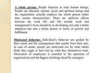 A whole person- People function as total human beings.
People are physical, mental, social and spiritual beings and
the organization actually employs the whole person rather
than certain characteristics. There are spillover effects
between the work life and life outside work and
management’s focus should be in developing not only a better
employee but also a better person in terms of growth and
fulfillment
Motivated behavior- Individual’s behavior are guided by
their needs and the consequences that results from their acts.
In case of needs, people are motivated not by what others
think they ought to have but by what they themselves want.
Motivation of employees is essential to the operation of
organizations and the biggest challenge faced by managers
 