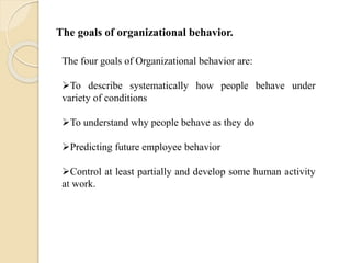 The goals of organizational behavior.
The four goals of Organizational behavior are:
To describe systematically how people behave under
variety of conditions
To understand why people behave as they do
Predicting future employee behavior
Control at least partially and develop some human activity
at work.
 