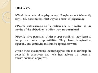 THEORY Y
Work is as natural as play or rest .People are not inherently
lazy. They have become that way as a result of experience
People will exercise self direction and self control in the
service of the objectives to which they are committed
People have potential. Under proper condition they learn to
accept and seek responsibility. They have imagination,
ingenuity and creativity that can be applied to work
With these assumptions the managerial role is to develop the
potential in employees and help them release that potential
toward common objectives.
 