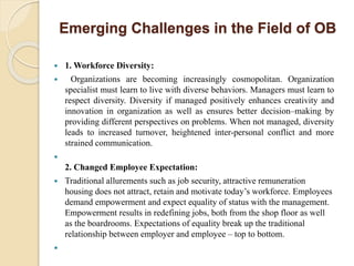 Emerging Challenges in the Field of OB
 1. Workforce Diversity:
 Organizations are becoming increasingly cosmopolitan. Organization
specialist must learn to live with diverse behaviors. Managers must learn to
respect diversity. Diversity if managed positively enhances creativity and
innovation in organization as well as ensures better decision–making by
providing different perspectives on problems. When not managed, diversity
leads to increased turnover, heightened inter-personal conflict and more
strained communication.

2. Changed Employee Expectation:
 Traditional allurements such as job security, attractive remuneration
housing does not attract, retain and motivate today’s workforce. Employees
demand empowerment and expect equality of status with the management.
Empowerment results in redefining jobs, both from the shop floor as well
as the boardrooms. Expectations of equality break up the traditional
relationship between employer and employee – top to bottom.

 