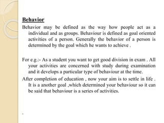 Behavior
Behavior may be defined as the way how people act as a
individual and as groups. Behaviour is defined as goal oriented
activities of a person. Generally the behavior of a person is
determined by the goal which he wants to achieve .
For e.g.:- As a student you want to get good division in exam . All
your activities are concerned with study during examination
and it develops a particular type of behaviour at the time.
After completion of education , now your aim is to settle in life .
It is a another goal ,which determined your behaviour so it can
be said that behaviour is a series of activities.
.
 