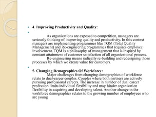  4. Improving Productivity and Quality:

As organizations are exposed to competition, managers are
seriously thinking of improving quality and productivity. In this context
managers are implementing programmes like TQM (Total Quality
Management) and Re-engineering programmes that requires employee
involvement. TQM is a philosophy of management that is inspired by
constant attainment of customer satisfaction of all organizational process.
Re-engineering means radically re-building and redesigning those
processes by which we create value for customers.

5. Changing Demographics Of Workforce:
Major challenges from changing demographics of workforce
relate to dual-career couples. Couples where both partners are actively
pursuing professional careers. The increase in number of dual career
profession limits individual flexibility and may hinder organization
flexibility in acquiring and developing talent. Another change in the
workforce demographics relates to the growing number of employees who
are young
 