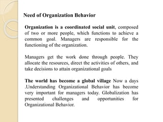 Organization is a coordinated social unit, composed
of two or more people, which functions to achieve a
common goal. Managers are responsible for the
functioning of the organization.
Managers get the work done through people. They
allocate the resources, direct the activities of others, and
take decisions to attain organizational goals
The world has become a global village Now a days
.Understanding Organizational Behavior has become
very important for managers today. Globalization has
presented challenges and opportunities for
Organizational Behavior.
Need of Organization Behavior
 