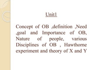 Unit1
Concept of OB ,definition ,Need
,goal and Importance of OB,
Nature of people, various
Disciplines of OB , Hawthorne
experiment and theory of X and Y
 