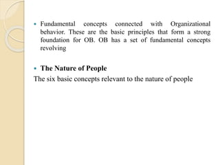  Fundamental concepts connected with Organizational
behavior. These are the basic principles that form a strong
foundation for OB. OB has a set of fundamental concepts
revolving
 The Nature of People
The six basic concepts relevant to the nature of people
 
