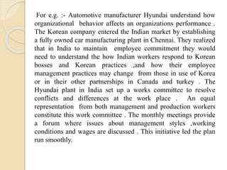 For e.g. :- Automotive manufacturer Hyundai understand how
organizational behavior affects an organizations performance .
The Korean company entered the Indian market by establishing
a fully owned car manufacturing plant in Chennai. They realized
that in India to maintain employee commitment they would
need to understand the how Indian workers respond to Korean
bosses and Korean practices ,and how their employee
management practices may change from those in use of Korea
or in their other partnerships in Canada and turkey . The
Hyundai plant in India set up a works committee to resolve
conflicts and differences at the work place . An equal
representation from both management and production workers
constitute this work committee . The monthly meetings provide
a forum where issues about management styles ,working
conditions and wages are discussed . This initiative led the plan
run smoothly.
 