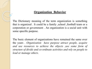 Organization Behavior
The Dictionary meaning of the term organization is something
that is organized . It could be a family ,school ,football team or a
corporation or government . An organization is a social unit with
some specific purpose.
The basic element of organizations have remained the same over
the years . Organization have purpose attract people, acquire
and use resources to achieve the objects ,use some form of
structure of divide and co-ordinate activities and rely on people to
lead or manage others.
 