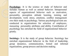 Psychology- It is the science or study of behavior and
includes human as well as animal behavior. Intrapersonal
aspects of organizational behavior such as motivation,
personality, perception attitude learning, training and
development, work stress, emotions, conflict management
owe their study to psychology. Various psychological tests are
conducted in organizations for selection of employees,
measuring personality attributes and ability. Contribution of
psychology has enriched the field of organizational behavior
greatly.
Sociology- It is the study of group behavior. Sociology has
enriched organizational behavior in the field of leadership,
group dynamics, communication, formal and informal
organizations, group process and decision making.
 
