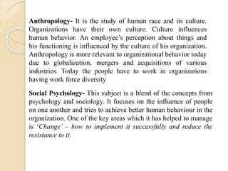 Anthropology- It is the study of human race and its culture.
Organizations have their own culture. Culture influences
human behavior. An employee’s perception about things and
his functioning is influenced by the culture of his organization.
Anthropology is more relevant to organizational behavior today
due to globalization, mergers and acquisitions of various
industries. Today the people have to work in organizations
having work force diversity
Social Psychology- This subject is a blend of the concepts from
psychology and sociology. It focuses on the influence of people
on one another and tries to achieve better human behaviour in the
organization. One of the key areas which it has helped to manage
is ‘Change’ – how to implement it successfully and reduce the
resistance to it.
 