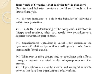 Importance of Organizational behavior for the managers
Organizational behavior provides a useful set of tools at five
levels of analysis.
 It helps managers to look at the behavior of individuals
within an organization.
 It aids their understanding of the complexities involved in
interpersonal relations, when two people (two coworkers or a
superior-subordinate pair) interact.
 Organizational Behaviour is valuable for examining the
dynamics of relationships within small groups, both formal
teams and informal groups.
 When two or more groups need to coordinate their efforts,
managers become interested in the intergroup relations that
emerge.
 Organizations can also be viewed and managed as whole
systems that have inter organizational relationships.
 