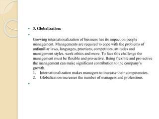  3. Globalization:

Growing internationalization of business has its impact on people
management. Managements are required to cope with the problems of
unfamiliar laws, languages, practices, competitors, attitudes and
management styles, work ethics and more. To face this challenge the
management must be flexible and pro-active. Being flexible and pro-active
the management can make significant contribution to the company’s
growth.
1. Internationalization makes managers to increase their competencies.
2. Globalization increases the number of managers and professions.

 