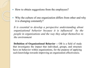  How to obtain suggestions from the employees?
 Why the culture of one organization differs from other and why
it is changing constantly?
It is essential to develop a perspective understanding about
organizational behavior because it is influenced by the
people in organizations and the way they adopt themselves to
the environment
Definition of Organizational Behavior :- OB is a field of study
that investigates the impact that individual, groups, and structure
have on behavior within organizations, for the purpose of applying
such knowledge towards improving an organization effectiveness.
 