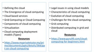• Defining the cloud
• The Emergence of cloud computing
• Cloud based services
• Grid Computing or Cloud Computing
• Components of cloud computing
• Virtualization
• Cloud computing deployment
models (Types)
Resources
• https://www.myprivatetutor.my/pri
me/documents/ppts/details/364/pp
t-on-cloud-computing
• Legal issues in using cloud models
• Characteristics of cloud computing
• Evolution of cloud computing
• Challenges for the cloud computing
• Grid computing
• Distributed computing in grid and
cloud
Resources
• https://www.guru99.com/cloud-
computing-for-beginners.html
 