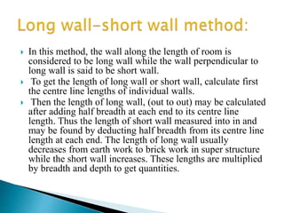  In this method, the wall along the length of room is
considered to be long wall while the wall perpendicular to
long wall is said to be short wall.
 To get the length of long wall or short wall, calculate first
the centre line lengths of individual walls.
 Then the length of long wall, (out to out) may be calculated
after adding half breadth at each end to its centre line
length. Thus the length of short wall measured into in and
may be found by deducting half breadth from its centre line
length at each end. The length of long wall usually
decreases from earth work to brick work in super structure
while the short wall increases. These lengths are multiplied
by breadth and depth to get quantities.
 