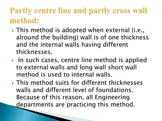  This method is adopted when external (i.e.,
alround the building) wall is of one thickness
and the internal walls having different
thicknesses.
 In such cases, centre line method is applied
to external walls and long wall short wall
method is used to internal walls.
 This method suits for different thicknesses
walls and different level of foundations.
Because of this reason, all Engineering
departments are practicing this method.
 