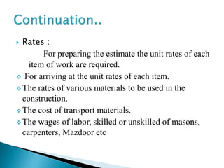  Rates :
For preparing the estimate the unit rates of each
item of work are required.
 For arriving at the unit rates of each item.
 The rates of various materials to be used in the
construction.
 The cost of transport materials.
 The wages of labor, skilled or unskilled of masons,
carpenters, Mazdoor etc
 